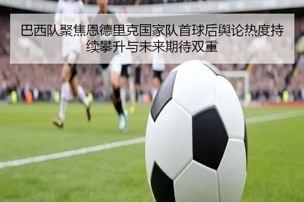 巴西队聚焦恩德里克国家队首球后舆论热度持续攀升与未来期待双重