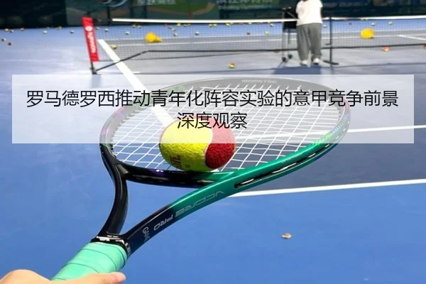 罗马德罗西推动青年化阵容实验的意甲竞争前景深度观察
