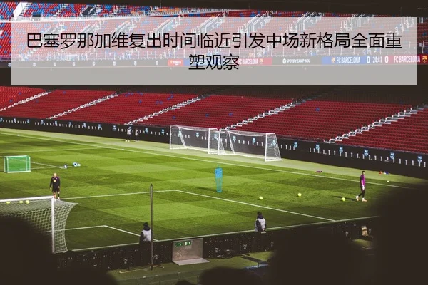巴塞罗那加维复出时间临近引发中场新格局全面重塑观察