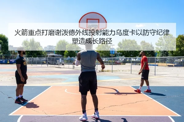 火箭重点打磨谢泼德外线投射能力乌度卡以防守纪律塑造成长路径