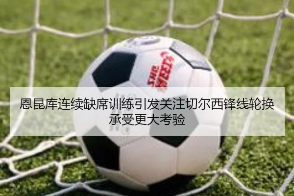 恩昆库连续缺席训练引发关注切尔西锋线轮换承受更大考验