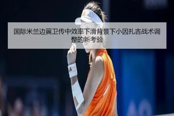国际米兰边翼卫传中效率下滑背景下小因扎吉战术调整的新考验