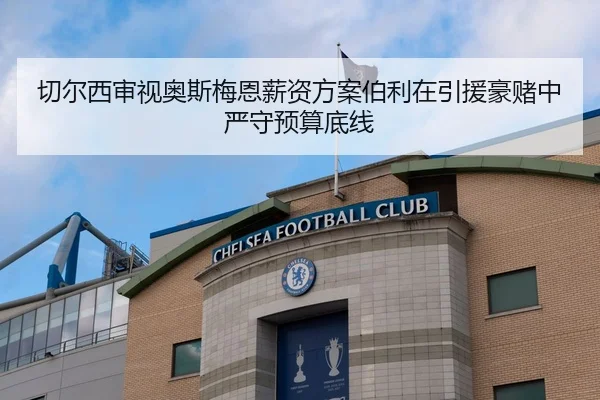 切尔西审视奥斯梅恩薪资方案伯利在引援豪赌中严守预算底线