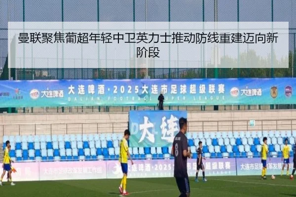 曼联聚焦葡超年轻中卫英力士推动防线重建迈向新阶段